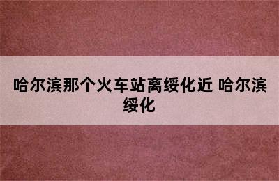 哈尔滨那个火车站离绥化近 哈尔滨绥化